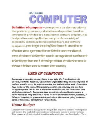 05/10/2018
Definition of computer – a computer is an electronic device .
that perform processes , calculation and operation based on
instructions provided by a hardware or software program. It is
designed to excute application and provides a variety of
solution by combining integrated hardware and software
component.( एक कं प्यूटर एक इलेक्ट्रॉनिक डिवाइस है। जो हािडवेयर या
सॉफ्टवेयर प्रोग्राम द्वारा प्रदाि ककए गए निदेशों के आधार पर प्रकियाओं,
गणिा और संचालि को निष्पाददत करता है। यह अिुप्रयोग को उत्सादहत करिे
के ललए डिजाइि ककया गया है और एकीकृ त हािडवेयर और सॉफ्टवेयर घटक के
संयोजि से ववलिन्ि प्रकार के समाधाि प्रदाि करता है।)
USES OF COMPUTER
Computers are used in so many fields in our daily life. From Engineers to
Doctors, Students, Teachers, Government Organization they all use computers to
perform specific tasks, for entertainment or just to finish office work. Computers
have made our life easier. With greater precision and accuracy and less time
taking computers can do alot in short time while that task can take alot of time
while doing manually. Computers have taken industries and businesses to a
whole new level. They are used at Home for work and entertainment purposes, at
Office, In hospitals, in government organizations. Here we are going to discuss
some of the uses of computers in various fields.
Home Budget
Computer can be used to manage Home Budget. You can easily calculate your expenses
and income. You can list all expenses in one column and income in another column.
Then you can apply any calculation on these columns to plan your home budget. There
 