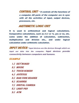 Control unit - It controls all the functions of
a computer. All parts of the computer are in sync
with all the activities of input, output devices,
processors, etc.
Arithmetic logic unit
It is used in arithmetical and logical calculations.
Comparative calculations, such as (<,> or =), yes or no, etc.
come under the addition of calculation, subtraction,
multiplication and division etc., and under logical
calculation under arithmetic calculation.
INPUT DEVICE- Input devices are the devices through which we
input our data into the computer. Input devices provide
connectivity between computers and humans.
EXAMPLE
1.) KEY BOARD
2.) MOUSE
3.) TOUCH SCREEN
4.) JOYSTICK
5.) BAR CODE READER
6.) SCANNER
7.) DIGITAL CAMERA
8.) LIGHT PEN
9.) ATM
 