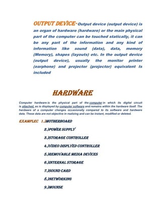 OUTPUT DEVICE-Output device (output device) is
an organ of hardware (hardware) or the main physical
part of the computer can be touched statically, it can
be any part of the information and any kind of
information like sound (data), data, memory
(Memory), shapes (layouts) etc. In the output device
(output device), usually the monitor printer
(earphone) and projector (projector) equivalent Is
included
HARDWARE
Computer hardware is the physical part of the computer in which its digital circuit
is attached, as is displayed by computer software and remains within the hardware itself. The
hardware of a computer changes occasionally compared to its software and hardware
data. These data are not objective in realizing and can be instant, modified or deleted.
EXAMPLEC 1.)MOTHERBOARD
2.)POWER SUPPLY
3.)STORAGE CONTROLLER
4.)VIDEO DISPLYED CONTROLLER
5.)REMOVABLE MEDIA DEVICES
6.)INTERNAL STORAGE
7.)SOUND CARD
8.)NETWORKING
9.)MOUNSE
 