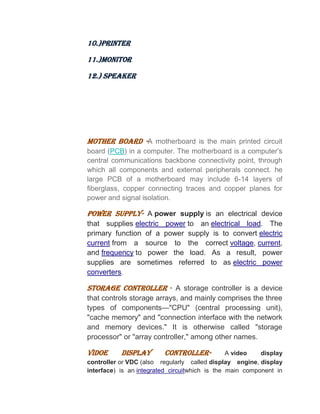 10.)PRINTER
11.)MONITOR
12.) SPEAKER
MOTHER BOARD -A motherboard is the main printed circuit
board (PCB) in a computer. The motherboard is a computer’s
central communications backbone connectivity point, through
which all components and external peripherals connect. he
large PCB of a motherboard may include 6-14 layers of
fiberglass, copper connecting traces and copper planes for
power and signal isolation.
POWER SUPPLY- A power supply is an electrical device
that supplies electric power to an electrical load. The
primary function of a power supply is to convert electric
current from a source to the correct voltage, current,
and frequency to power the load. As a result, power
supplies are sometimes referred to as electric power
converters.
STORAGE CONTROLLER - A storage controller is a device
that controls storage arrays, and mainly comprises the three
types of components—"CPU" (central processing unit),
"cache memory" and "connection interface with the network
and memory devices." It is otherwise called "storage
processor" or "array controller," among other names.
VIDOE DISPLAY CONTROLLER- A video display
controller or VDC (also regularly called display engine, display
interface) is an integrated circuitwhich is the main component in
 