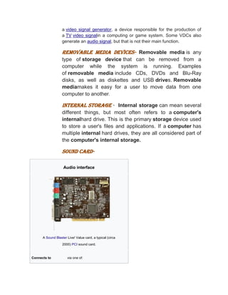 a video signal generator, a device responsible for the production of
a TV video signalin a computing or game system. Some VDCs also
generate an audio signal, but that is not their main function.
REMOVABLE MEDIA DEVICES- Removable media is any
type of storage device that can be removed from a
computer while the system is running. Examples
of removable media include CDs, DVDs and Blu-Ray
disks, as well as diskettes and USB drives. Removable
mediamakes it easy for a user to move data from one
computer to another.
INTERNAL STORAGE - Internal storage can mean several
different things, but most often refers to a computer's
internalhard drive. This is the primary storage device used
to store a user's files and applications. If a computer has
multiple internal hard drives, they are all considered part of
the computer's internal storage.
SOUND CARD-
Audio interface
A Sound Blaster Live! Value card, a typical (circa
2000) PCI sound card.
Connects to via one of:
 