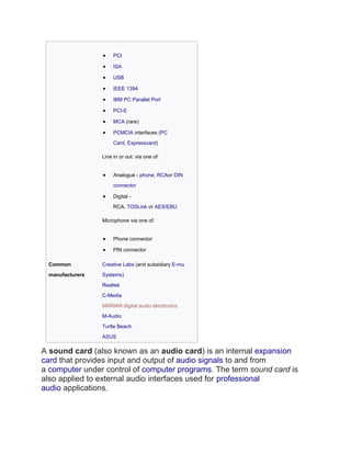 • PCI
• ISA
• USB
• IEEE 1394
• IBM PC Parallel Port
• PCI-E
• MCA (rare)
• PCMCIA interfaces (PC
Card, Expresscard)
Line in or out: via one of:
• Analogue - phone, RCAor DIN
connector
• Digital -
RCA, TOSLink or AES/EBU
Microphone via one of:
• Phone connector
• PIN connector
Common
manufacturers
Creative Labs (and subsidiary E-mu
Systems)
Realtek
C-Media
MARIAN digital audio electronics
M-Audio
Turtle Beach
ASUS
A sound card (also known as an audio card) is an internal expansion
card that provides input and output of audio signals to and from
a computer under control of computer programs. The term sound card is
also applied to external audio interfaces used for professional
audio applications.
 