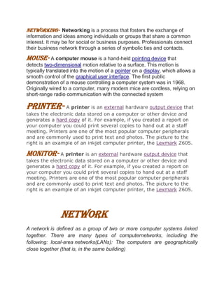 NETWORKING- Networking is a process that fosters the exchange of
information and ideas among individuals or groups that share a common
interest. It may be for social or business purposes. Professionals connect
their business network through a series of symbolic ties and contacts.
MOUSE- A computer mouse is a hand-held pointing device that
detects two-dimensional motion relative to a surface. This motion is
typically translated into the motion of a pointer on a display, which allows a
smooth control of the graphical user interface. The first public
demonstration of a mouse controlling a computer system was in 1968.
Originally wired to a computer, many modern mice are cordless, relying on
short-range radio communication with the connected system
PRINTER- A printer is an external hardware output device that
takes the electronic data stored on a computer or other device and
generates a hard copy of it. For example, if you created a report on
your computer you could print several copies to hand out at a staff
meeting. Printers are one of the most popular computer peripherals
and are commonly used to print text and photos. The picture to the
right is an example of an inkjet computer printer, the Lexmark Z605.
MONITOR- A printer is an external hardware output device that
takes the electronic data stored on a computer or other device and
generates a hard copy of it. For example, if you created a report on
your computer you could print several copies to hand out at a staff
meeting. Printers are one of the most popular computer peripherals
and are commonly used to print text and photos. The picture to the
right is an example of an inkjet computer printer, the Lexmark Z605.
Network
A network is defined as a group of two or more computer systems linked
together. There are many types of computernetworks, including the
following: local-area networks(LANs): The computers are geographically
close together (that is, in the same building)
 