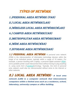 Types of network
1.)personal area network (pan)
2.) local area network(lan)
3.)wireless local area network(wLan)
4.) CAMPUS AREA NETWORK(CAN)
5.)METROPOLITAN AREA NETWORK(MAN)
6.)WIDE AREA NETWOK(WAN)
7.)STORAGE AREA NETWORK(SAN)
1.) PERSONAL AREA NETWORK- A personal area network
(PAN) is the interconnection of information technology devices within the
range of an individual person, typically within a range of 10 meters. For
example, a person traveling with a laptop, a personal digital assistant (PDA),
and a portable printer could interconnect them without having to plug anything
in, using some form of wirelesstechnology. Typically, this kind of personal
area network could also be interconnected without wires to the Internet or
other networks.
2.) LOCAL AREA NETWORK- A local area
network (LAN) is a computer network that interconnects
computers within a limited area such as a residence, school,
laboratory, university campus or office building.
 