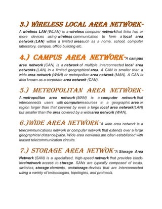 3.) wireless local area network-
A wireless LAN (WLAN) is a wireless computer networkthat links two or
more devices using wireless communication to form a local area
network (LAN) within a limited areasuch as a home, school, computer
laboratory, campus, office building etc.
4.) campus area network-A campus
area network (CAN) is a network of multiple interconnected local area
networks (LAN) in a limited geographical area. A CAN is smaller than a
wide area network (WAN) or metropolitan area network (MAN). A CAN is
also known as a corporate area network (CAN).
5.) METROPOLITAN AREA NETWORK-
A metropolitan area network (MAN) is a computer network that
interconnects users with computerresources in a geographic area or
region larger than that covered by even a large local area network(LAN)
but smaller than the area covered by a widearea network (WAN).
6.)WIDE AREA NETWORK-A wide area network is a
telecommunications network or computer network that extends over a large
geographical distance/place. Wide area networks are often established with
leased telecommunication circuits.
7.) STORAGE AREA NETWOK-A Storage Area
Network (SAN) is a specialized, high-speed network that provides block-
levelnetwork access to storage. SANs are typically composed of hosts,
switches, storage elements, andstorage devices that are interconnected
using a variety of technologies, topologies, and protocols.
 