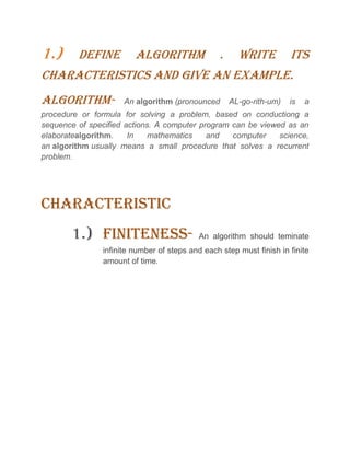 1.) DEFINE ALGORITHM . WRITE ITS
CHARACTERISTICS AND GIVE AN EXAMPLE.
ALGORITHM- An algorithm (pronounced AL-go-rith-um) is a
procedure or formula for solving a problem, based on conductiong a
sequence of specified actions. A computer program can be viewed as an
elaboratealgorithm. In mathematics and computer science,
an algorithm usually means a small procedure that solves a recurrent
problem.
CHARACTERISTIC
1.) FINITENESS- An algorithm should teminate
infinite number of steps and each step must finish in finite
amount of time.
 