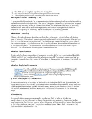 5. The skills can be taught at any time and at any place.
6. It is very cost effective way to train a large number of students.
7. Training videos and audios are available at affordable prices.
#Computer Aided Learning (CAL)
Computer aided learning is the process of using information technology to help teaching
and enhance the learning process. The use of computer can reduce the time that is spent
on preparing teaching material. It can also reduce the administrative load of teaching
and research. The use of multimedia projector and PowerPoint presentations has
improved the quality of teaching. It has also helped the learning process.
#Distance Learning
Distance learning is a new learning methodology. Computer plays the key role in this
kind of learning. Many institutes are providing distance learning programs. The student
does not need to come to the institute. The institute provides the reading material and
the student attends virtual classroom. In virtual classroom, the teacher delivers lecture
at his own workplace. The student can attend the lecture at home by connecting to a
network. The student can also ask questions to the teacher.
#Online Examination
The trend of online examination is becoming popular. Different examination like GRE,
GMAT and SAT are conducted online all over the world. The questions are marked by
computer. It minimizes the chance of mistakes. It also enables to announce the result in
time.
#Online Training Resources
• Lynda.com (For different Software training and Web development and CMS tutorials)
• CBT Nuggets (For certification in Networking Technologies by CISCO & Microsoft)
• Nettuts + (For web technologies and web programming languages)
• Byte-Notes (And of course Byte-Notes.com for intrudctory level programming
tutorials and lecture notes)
3. Uses of Computers in Business
The use of computer technology in business provides many facilities. Businessmen are
using computers to interact with their customers anywhere in the world. Many business
tasks are performed more quickly and efficiently. Computers also help them to reduce
the overall cost of their business. Computer can be used in business in the following
ways.
#Marketing
An organization can use computers for marketing their products. Marketing
applications provide information about the products to customers. Computer is also
used to manage distribution system, advertising and selling activities. It can also be used
in deciding pricing strategies. Companies can know more about their customers and
their needs and requirements etc.
 