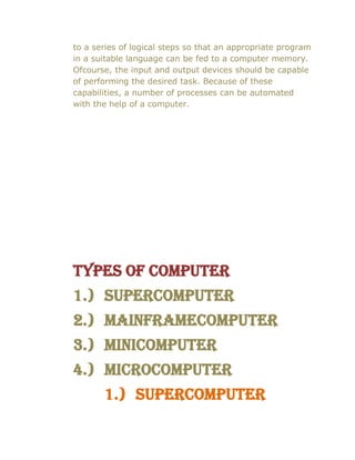to a series of logical steps so that an appropriate program
in a suitable language can be fed to a computer memory.
Ofcourse, the input and output devices should be capable
of performing the desired task. Because of these
capabilities, a number of processes can be automated
with the help of a computer.
Types of computer
1.) Supercomputer
2.) Mainframecomputer
3.) Minicomputer
4.) Microcomputer
1.) Supercomputer
 