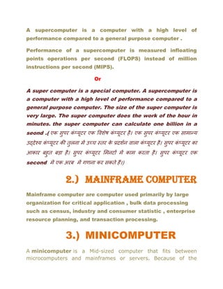 A supercomputer is a computer with a high level of
performance compared to a general purpose computer .
Performance of a supercomputer is measured infloating
points operations per second (FLOPS) instead of million
instructions per second (MIPS).
Or
A super computer is a special computer. A supercomputer is
a computer with a high level of performance compared to a
general purpose computer. The size of the super computer is
very large. The super computer does the work of the hour in
minutes. the super computer can calculate one billion in a
seond .( एक सुपर कं प्यूटर एक विशेष कं प्यूटर है। एक सुपर कं प्यूटर एक सामान्य
उद्देश्य कं प्यूटर की तुलना में उच्च स्तर के प्रदशशन िाला कं प्यूटर है। सुपर कं प्यूटर का
आकार बहुत बडा है। सुपर कं प्यूटर ममनटों में काम करता है। सुपर कं प्यूटर एक
second में एक अरब में गणना कर सकते हैं।)
2.) MAINFRAME COMPUTER
Mainframe computer are computer used primarily by large
organization for critical application , bulk data processing
such as census, industry and consumer statistic , enterprise
resource planning, and transaction processing.
3.) MINICOMPUTER
A minicomputer is a Mid-sized computer that fits between
microcomputers and mainframes or servers. Because of the
 