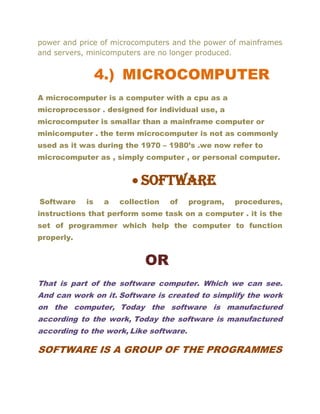 power and price of microcomputers and the power of mainframes
and servers, minicomputers are no longer produced.
4.) MICROCOMPUTER
A microcomputer is a computer with a cpu as a
microprocessor . designed for individual use, a
microcomputer is smallar than a mainframe computer or
minicomputer . the term microcomputer is not as commonly
used as it was during the 1970 – 1980’s .we now refer to
microcomputer as , simply computer , or personal computer.
• Software
Software is a collection of program, procedures,
instructions that perform some task on a computer . it is the
set of programmer which help the computer to function
properly.
OR
That is part of the software computer. Which we can see.
And can work on it. Software is created to simplify the work
on the computer, Today the software is manufactured
according to the work, Today the software is manufactured
according to the work, Like software.
SOFTWARE IS A GROUP OF THE PROGRAMMES
 
