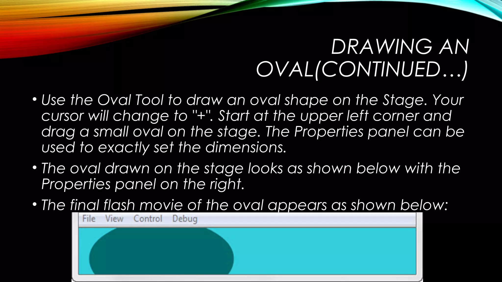 DRAWING AN
OVAL(CONTINUED…)
• Use the Oval Tool to draw an oval shape on the Stage. Your
cursor will change to "+". Start at the upper left corner and
drag a small oval on the stage. The Properties panel can be
used to exactly set the dimensions.
• The oval drawn on the stage looks as shown below with the
Properties panel on the right.
• The final flash movie of the oval appears as shown below:

 