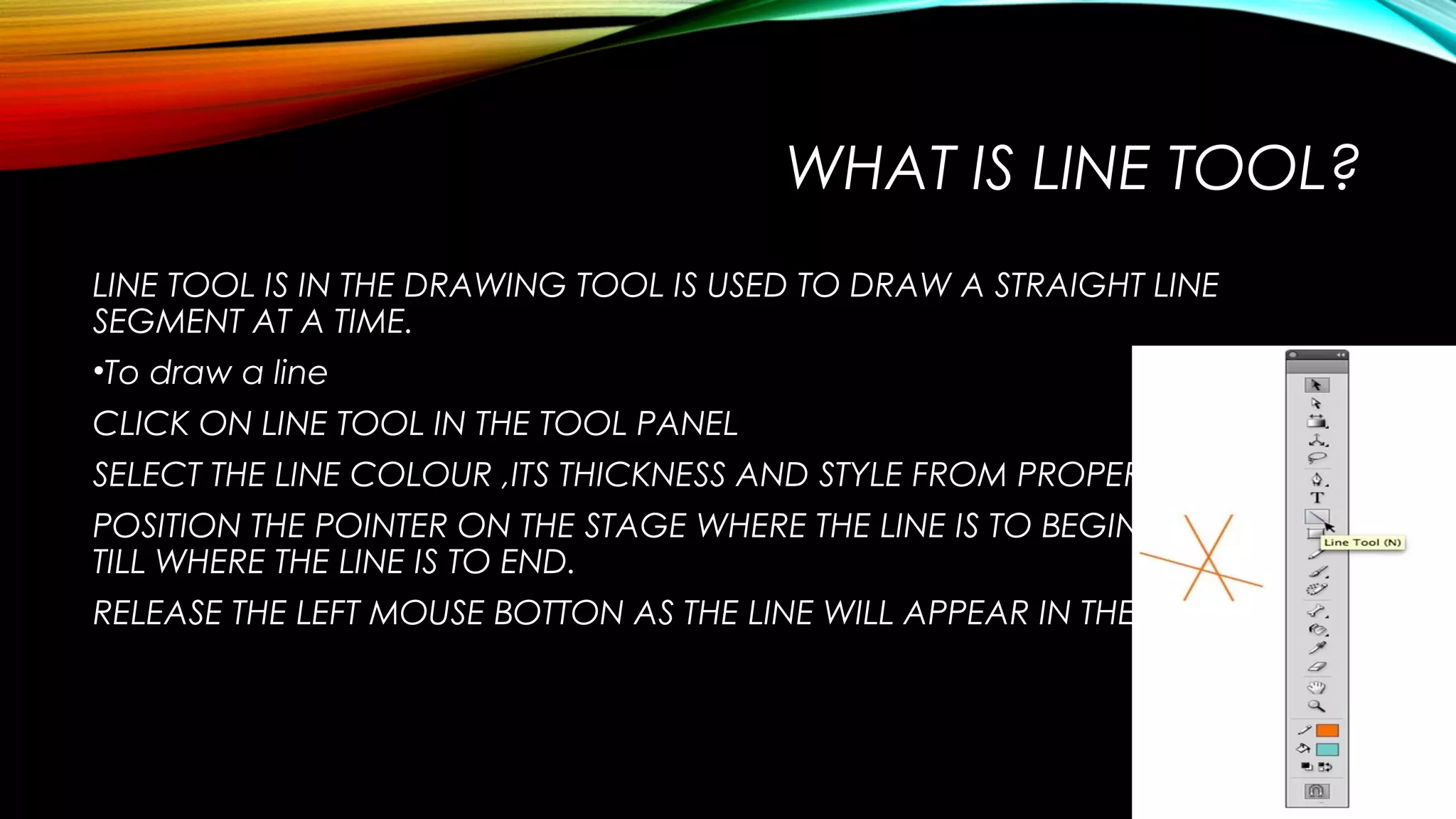 WHAT IS LINE TOOL?
LINE TOOL IS IN THE DRAWING TOOL IS USED TO DRAW A STRAIGHT LINE
SEGMENT AT A TIME.
•To draw a line
CLICK ON LINE TOOL IN THE TOOL PANEL
SELECT THE LINE COLOUR ,ITS THICKNESS AND STYLE FROM PROPERTIES PANEL.
POSITION THE POINTER ON THE STAGE WHERE THE LINE IS TO BEGIN AND DRAG
TILL WHERE THE LINE IS TO END.
RELEASE THE LEFT MOUSE BOTTON AS THE LINE WILL APPEAR IN THE STAGE AREA.

 