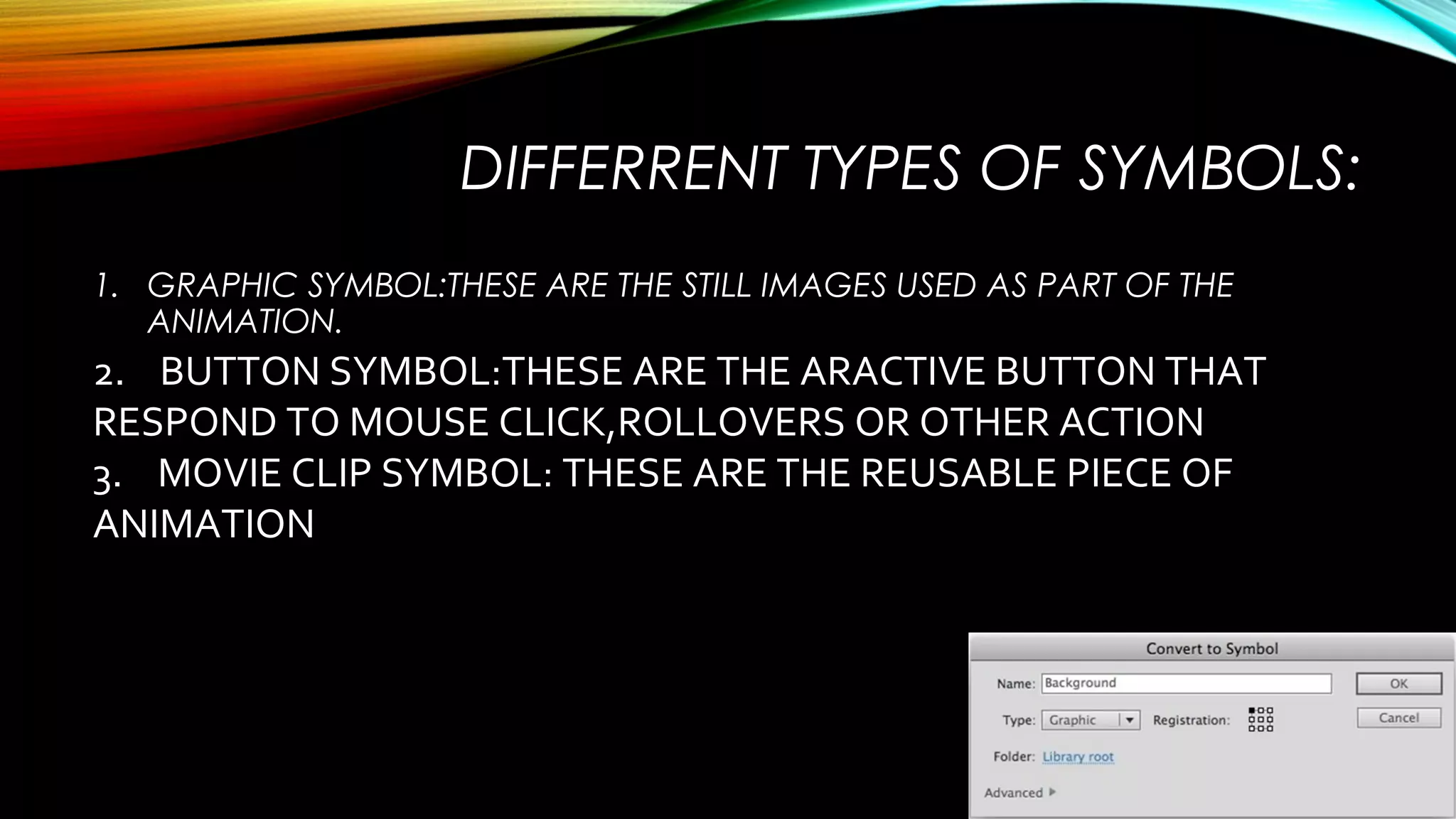 DIFFERRENT TYPES OF SYMBOLS:
1. GRAPHIC SYMBOL:THESE ARE THE STILL IMAGES USED AS PART OF THE
ANIMATION.

2. BUTTON SYMBOL:THESE ARE THE ARACTIVE BUTTON THAT
RESPOND TO MOUSE CLICK,ROLLOVERS OR OTHER ACTION
3. MOVIE CLIP SYMBOL: THESE ARE THE REUSABLE PIECE OF
ANIMATION

 