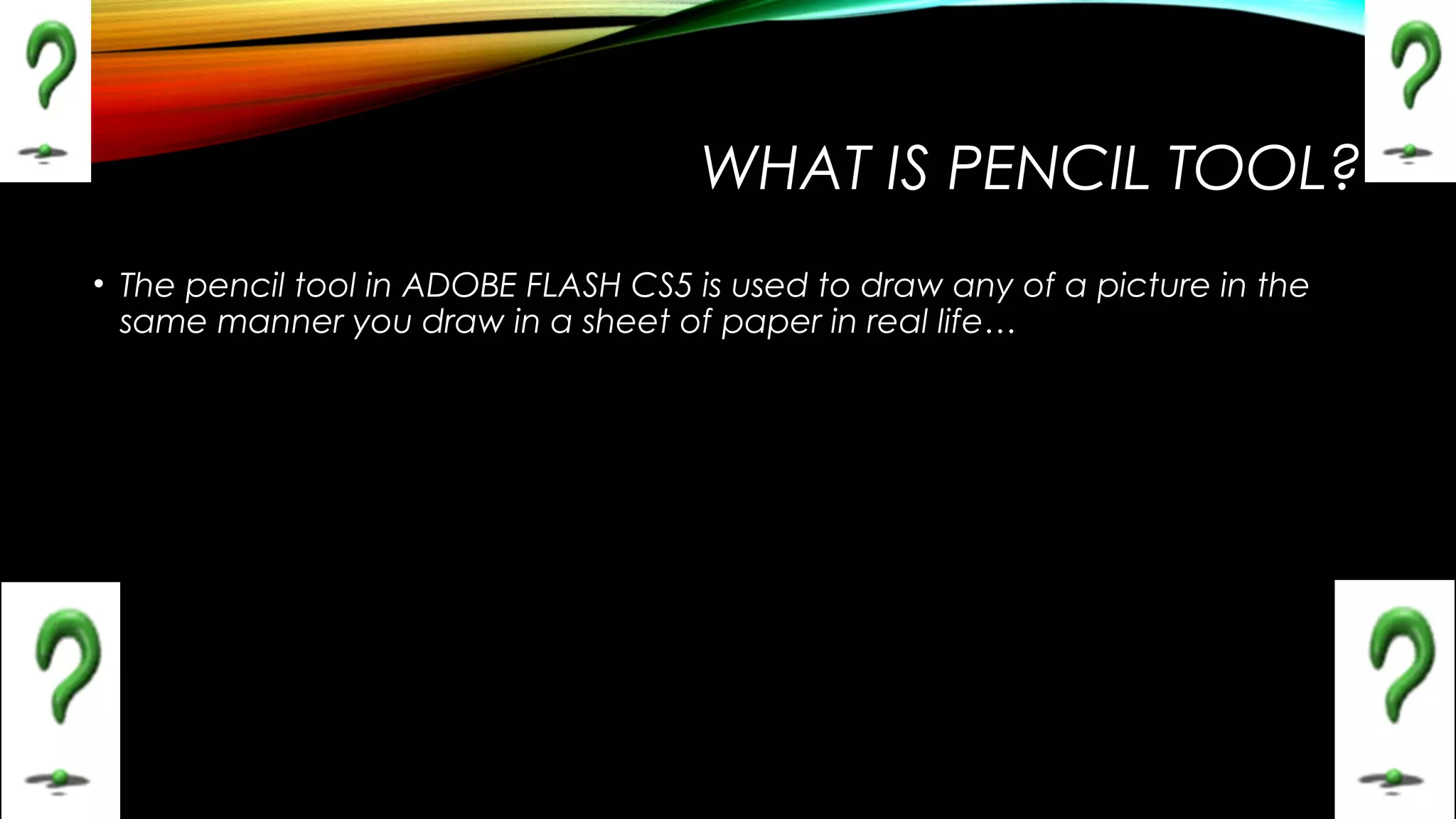 WHAT IS PENCIL TOOL?
• The pencil tool in ADOBE FLASH CS5 is used to draw any of a picture in the
same manner you draw in a sheet of paper in real life…

 