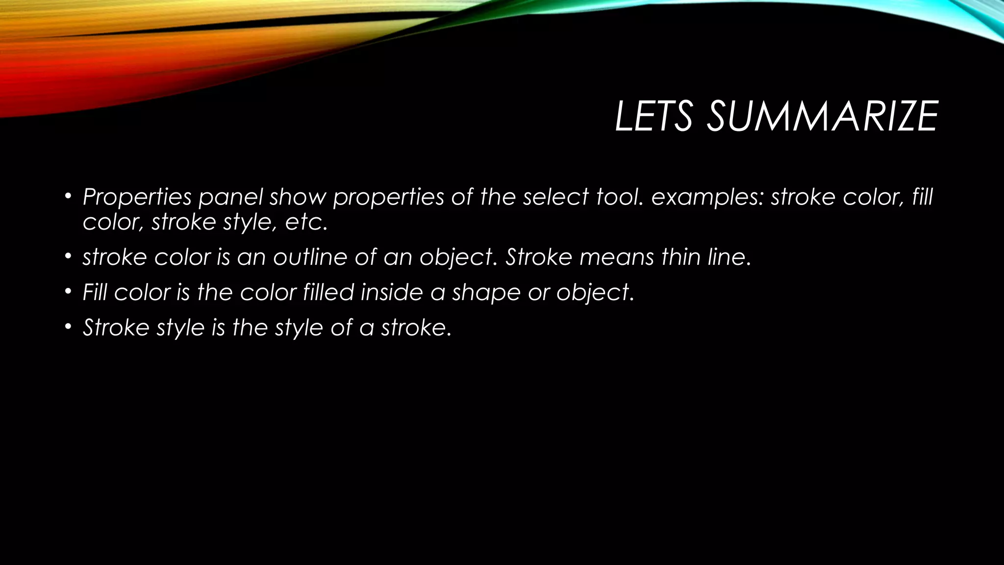 LETS SUMMARIZE
• Properties panel show properties of the select tool. examples: stroke color, fill
color, stroke style, etc.
• stroke color is an outline of an object. Stroke means thin line.
• Fill color is the color filled inside a shape or object.
• Stroke style is the style of a stroke.

 