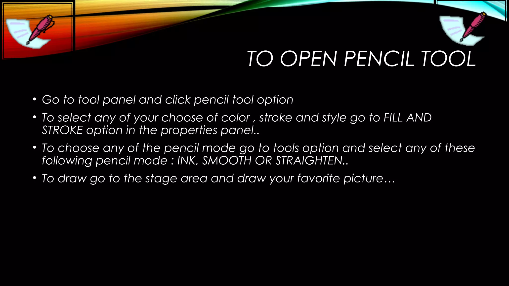 TO OPEN PENCIL TOOL
• Go to tool panel and click pencil tool option
• To select any of your choose of color , stroke and style go to FILL AND
STROKE option in the properties panel..
• To choose any of the pencil mode go to tools option and select any of these
following pencil mode : INK, SMOOTH OR STRAIGHTEN..
• To draw go to the stage area and draw your favorite picture…

 