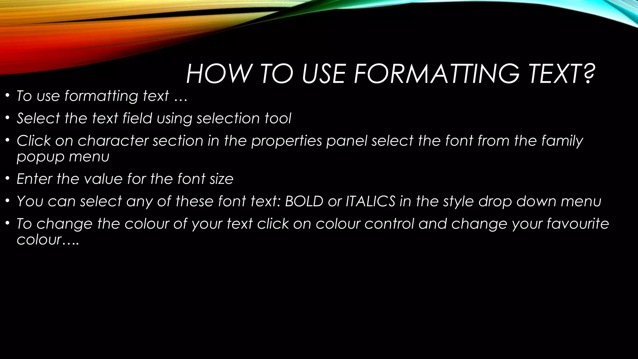 HOW TO USE FORMATTING TEXT?

• To use formatting text …
• Select the text field using selection tool

• Click on character section in the properties panel select the font from the family
popup menu
• Enter the value for the font size
• You can select any of these font text: BOLD or ITALICS in the style drop down menu
• To change the colour of your text click on colour control and change your favourite
colour….

 