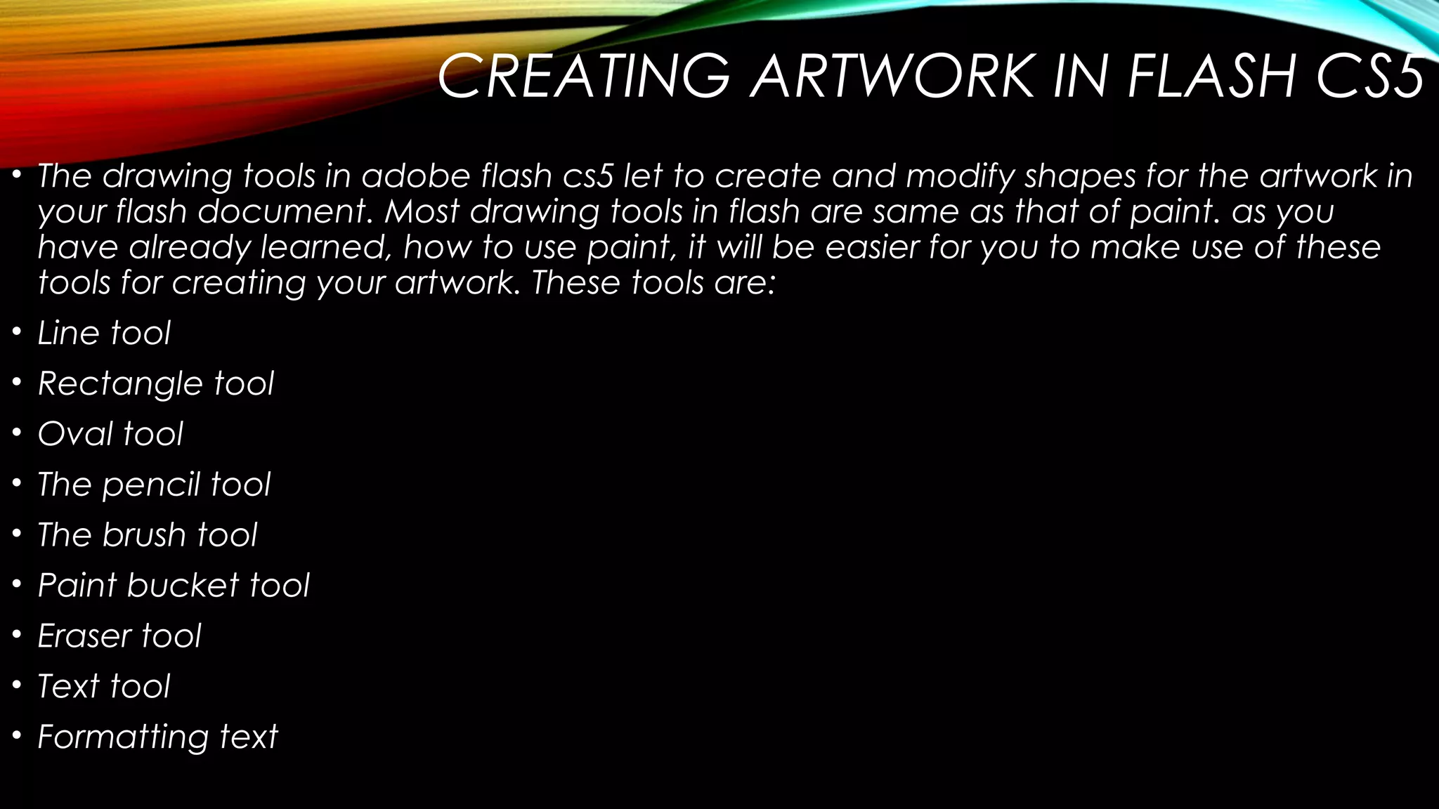 CREATING ARTWORK IN FLASH CS5
• The drawing tools in adobe flash cs5 let to create and modify shapes for the artwork in
your flash document. Most drawing tools in flash are same as that of paint. as you
have already learned, how to use paint, it will be easier for you to make use of these
tools for creating your artwork. These tools are:
• Line tool
• Rectangle tool
• Oval tool
• The pencil tool
• The brush tool
• Paint bucket tool
• Eraser tool
• Text tool
• Formatting text

 