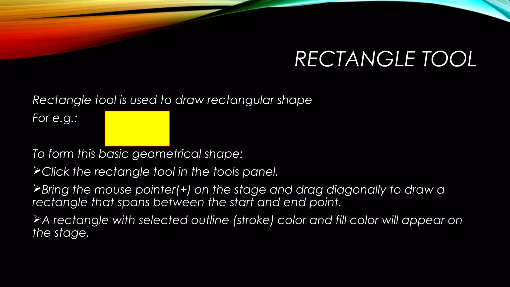 RECTANGLE TOOL
Rectangle tool is used to draw rectangular shape
For e.g.:
To form this basic geometrical shape:
Click the rectangle tool in the tools panel.
Bring the mouse pointer(+) on the stage and drag diagonally to draw a
rectangle that spans between the start and end point.
A rectangle with selected outline (stroke) color and fill color will appear on
the stage.

 