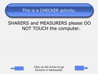 This is a CHECKER activity. SHARERS and MEASURERS please DO NOT TOUCH the computer. Click on the Arrow to go forward or backwards. 
