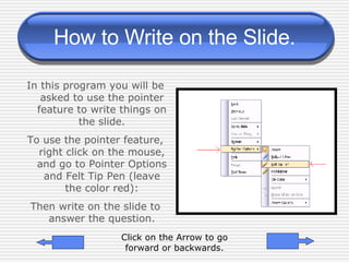 How to Write on the Slide. In this program you will be asked to use the pointer feature to write things on the slide. To use the pointer feature, right click on the mouse, and go to Pointer Options and Felt Tip Pen (leave the color red): Then write on the slide to answer the question. Click on the Arrow to go forward or backwards. 