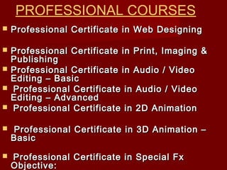  Professional Certificate in Web DesigningProfessional Certificate in Web Designing
 Professional Certificate in Print, Imaging &Professional Certificate in Print, Imaging &
PublishingPublishing
 Professional Certificate in Audio / VideoProfessional Certificate in Audio / Video
Editing – BasicEditing – Basic
 Professional Certificate in Audio / VideoProfessional Certificate in Audio / Video
Editing – AdvancedEditing – Advanced
 Professional Certificate in 2D AnimationProfessional Certificate in 2D Animation
 Professional Certificate in 3D Animation –Professional Certificate in 3D Animation –
BasicBasic
 Professional Certificate in Special FxProfessional Certificate in Special Fx
Objective:Objective:
PROFESSIONAL COURSES
 