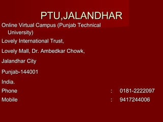 PTU,JALANDHARPTU,JALANDHAR
Online Virtual Campus (Punjab TechnicalOnline Virtual Campus (Punjab Technical
University)University)
Lovely International Trust,Lovely International Trust,
Lovely Mall, Dr. Ambedkar Chowk,Lovely Mall, Dr. Ambedkar Chowk,
Jalandhar CityJalandhar City
Punjab-144001Punjab-144001
India.India.
PhonePhone :: 0181-22220970181-2222097
MobileMobile :: 94172440069417244006
 