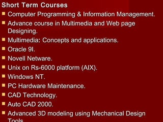 Short Term CoursesShort Term Courses
 Computer Programming & Information Management.Computer Programming & Information Management.
 Advance course in Multimedia and Web pageAdvance course in Multimedia and Web page
Designing.Designing.
 MultimediaMultimedia:: Concepts and applications.Concepts and applications.
 Oracle 9I.Oracle 9I.
 Novell Netware.Novell Netware.
 Unix on Rs-6000 platform (AIX).Unix on Rs-6000 platform (AIX).
 Windows NT.Windows NT.
 PC Hardware Maintenance.PC Hardware Maintenance.
 CAD Technology.CAD Technology.
 Auto CAD 2000.Auto CAD 2000.
 Advanced 3D modeling using Mechanical DesignAdvanced 3D modeling using Mechanical Design
 