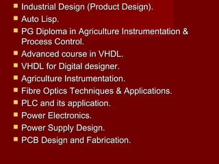  Industrial Design (Product Design).Industrial Design (Product Design).
 Auto Lisp.Auto Lisp.
 PG Diploma in Agriculture Instrumentation &PG Diploma in Agriculture Instrumentation &
Process Control.Process Control.
 Advanced course in VHDL.Advanced course in VHDL.
 VHDL for Digital designer.VHDL for Digital designer.
 Agriculture Instrumentation.Agriculture Instrumentation.
 Fibre Optics Techniques & Applications.Fibre Optics Techniques & Applications.
 PLC and its application.PLC and its application.
 Power Electronics.Power Electronics.
 Power Supply Design.Power Supply Design.
 PCB Design and Fabrication.PCB Design and Fabrication.
 
