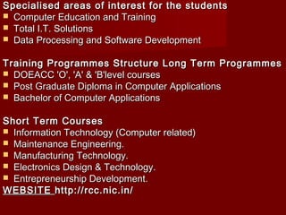 Specialised areas of interest for the studentsSpecialised areas of interest for the students
 Computer Education and TrainingComputer Education and Training
 Total I.T. SolutionsTotal I.T. Solutions
 Data Processing and Software DevelopmentData Processing and Software Development
Training Programmes StructureLong Term ProgrammesTraining Programmes StructureLong Term Programmes
 DOEACC 'O', 'A' & 'B'level coursesDOEACC 'O', 'A' & 'B'level courses
 Post Graduate Diploma in Computer ApplicationsPost Graduate Diploma in Computer Applications
 Bachelor of Computer ApplicationsBachelor of Computer Applications
Short Term CoursesShort Term Courses
 Information Technology (Computer related)Information Technology (Computer related)
 Maintenance Engineering.Maintenance Engineering.
 Manufacturing Technology.Manufacturing Technology.
 Electronics Design & Technology.Electronics Design & Technology.
 Entrepreneurship Development.Entrepreneurship Development.
WEBSITEWEBSITEhttp://rcc.nic.in/http://rcc.nic.in/
 