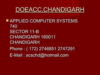  APPLIED COMPUTER SYSTEMSAPPLIED COMPUTER SYSTEMS
740740
SECTOR 11-BSECTOR 11-B
CHANDIGARH 160011CHANDIGARH 160011
CHANDIGARHCHANDIGARH
Phone : ( 172) 2746851 2747291Phone : ( 172) 2746851 2747291
E-Mail : acschd@hotmail.comE-Mail : acschd@hotmail.com
DOEACC,CHANDIGARHDOEACC,CHANDIGARH
 