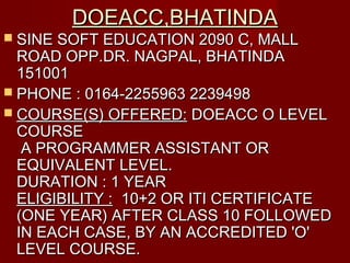 DOEACC,BHATINDADOEACC,BHATINDA
 SINE SOFT EDUCATION 2090 C, MALLSINE SOFT EDUCATION 2090 C, MALL
ROAD OPP.DR. NAGPAL, BHATINDAROAD OPP.DR. NAGPAL, BHATINDA
151001151001
 PHONE : 0164-2255963 2239498PHONE : 0164-2255963 2239498
 COURSE(S) OFFERED:COURSE(S) OFFERED: DOEACC O LEVELDOEACC O LEVEL
COURSECOURSE
A PROGRAMMER ASSISTANT ORA PROGRAMMER ASSISTANT OR
EQUIVALENT LEVEL.EQUIVALENT LEVEL.
DURATION : 1 YEARDURATION : 1 YEAR
ELIGIBILITY :ELIGIBILITY : 10+2 OR ITI CERTIFICATE 10+2 OR ITI CERTIFICATE
(ONE YEAR) AFTER CLASS 10 FOLLOWED(ONE YEAR) AFTER CLASS 10 FOLLOWED
IN EACH CASE, BY AN ACCREDITED 'O'IN EACH CASE, BY AN ACCREDITED 'O'
LEVEL COURSE.LEVEL COURSE.
 