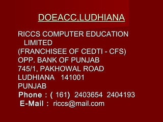 DOEACC,LUDHIANADOEACC,LUDHIANA
RICCS COMPUTER EDUCATIONRICCS COMPUTER EDUCATION
LIMITEDLIMITED
(FRANCHISEE OF CEDTI - CFS)(FRANCHISEE OF CEDTI - CFS)
OPP. BANK OF PUNJABOPP. BANK OF PUNJAB
745/1, PAKHOWAL ROAD745/1, PAKHOWAL ROAD
LUDHIANA  141001LUDHIANA  141001
PUNJABPUNJAB
Phone : (Phone : ( 161161)) 2403654 2404193 2403654 2404193
 E-Mail :E-Mail : riccs@mail.comriccs@mail.com
 