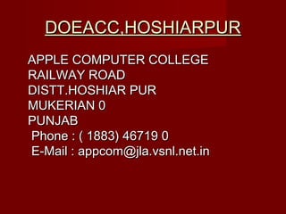 DOEACC,HOSHIARPURDOEACC,HOSHIARPUR
APPLE COMPUTER COLLEGEAPPLE COMPUTER COLLEGE
RAILWAY ROADRAILWAY ROAD
DISTT.HOSHIAR PURDISTT.HOSHIAR PUR
MUKERIAN 0MUKERIAN 0
PUNJABPUNJAB
Phone : ( 1883) 46719 0Phone : ( 1883) 46719 0
E-Mail : appcom@jla.vsnl.net.inE-Mail : appcom@jla.vsnl.net.in
 