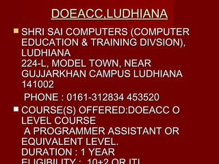 DOEACC,LUDHIANADOEACC,LUDHIANA
 SHRI SAI COMPUTERS (COMPUTERSHRI SAI COMPUTERS (COMPUTER
EDUCATION & TRAINING DIVSION),EDUCATION & TRAINING DIVSION),
LUDHIANALUDHIANA
224-L, MODEL TOWN, NEAR224-L, MODEL TOWN, NEAR
GUJJARKHAN CAMPUS LUDHIANAGUJJARKHAN CAMPUS LUDHIANA
141002141002
PHONE : 0161-312834 453520PHONE : 0161-312834 453520
 COURSE(S) OFFERED:DOEACC OCOURSE(S) OFFERED:DOEACC O
LEVEL COURSELEVEL COURSE
A PROGRAMMER ASSISTANT ORA PROGRAMMER ASSISTANT OR
EQUIVALENT LEVEL.EQUIVALENT LEVEL.
DURATION : 1 YEARDURATION : 1 YEAR
 