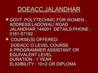 DOEACC,JALANDHARDOEACC,JALANDHAR
 GOVT. POLYTECHNIC FOR WOMEN ,GOVT. POLYTECHNIC FOR WOMEN ,
ADDRESS:LADOWALI ROADADDRESS:LADOWALI ROAD
JALANDHAR 144001 DETAILS:PHONE :JALANDHAR 144001 DETAILS:PHONE :
0181-571920181-57192
 COURSE(S) OFFERED:COURSE(S) OFFERED:
DOEACC O LEVEL COURSEDOEACC O LEVEL COURSE
A PROGRAMMER ASSISTANT ORA PROGRAMMER ASSISTANT OR
EQUIVALENT LEVEL.EQUIVALENT LEVEL.
DURATION : 1 YEARDURATION : 1 YEAR
ELIGIBILITY :10+2 OR DIPLOMAELIGIBILITY :10+2 OR DIPLOMA
 