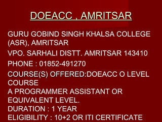 DOEACC , AMRITSARDOEACC , AMRITSAR
GURU GOBIND SINGH KHALSA COLLEGE
(ASR), AMRITSAR
VPO. SARHALI DISTT. AMRITSAR 143410
PHONE : 01852-491270
COURSE(S) OFFERED:COURSE(S) OFFERED:DOEACC O LEVEL
COURSE
A PROGRAMMER ASSISTANT OR
EQUIVALENT LEVEL.
DURATION : 1 YEAR
ELIGIBILITY :10+2 OR ITI CERTIFICATE
 