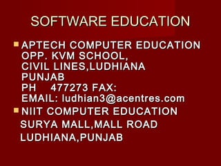 SOFTWARE EDUCATIONSOFTWARE EDUCATION
 APTECH COMPUTER EDUCATIONAPTECH COMPUTER EDUCATION
OPP. KVM SCHOOL,OPP. KVM SCHOOL,
CIVIL LINES,LUDHIANACIVIL LINES,LUDHIANA
PUNJABPUNJAB
PH 477273 FAX:PH 477273 FAX:
EMAIL: ludhian3@acentres.comEMAIL: ludhian3@acentres.com
 NIIT COMPUTER EDUCATIONNIIT COMPUTER EDUCATION
SURYA MALL,MALL ROADSURYA MALL,MALL ROAD
LUDHIANA,PUNJABLUDHIANA,PUNJAB
 