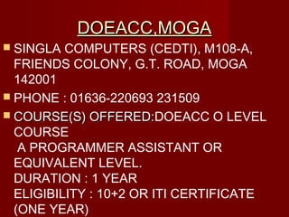 DOEACC,MOGADOEACC,MOGA
 SINGLA COMPUTERS (CEDTI), M108-A,
FRIENDS COLONY, G.T. ROAD, MOGA
142001
 PHONE : 01636-220693 231509
 COURSE(S) OFFERED:COURSE(S) OFFERED:DOEACC O LEVEL
COURSE
A PROGRAMMER ASSISTANT OR
EQUIVALENT LEVEL.
DURATION : 1 YEAR
ELIGIBILITY :10+2 OR ITI CERTIFICATE
(ONE YEAR)
 
