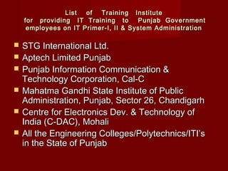 List of  Training InstituteList of  Training Institute
 for providing IT Training to Punjab Government for providing IT Training to Punjab Government
employees on IT Primer-I, II & System Administrationemployees on IT Primer-I, II & System Administration
 STG International Ltd.STG International Ltd.
 Aptech Limited PunjabAptech Limited Punjab
 Punjab Information Communication &Punjab Information Communication &
Technology Corporation, Cal-CTechnology Corporation, Cal-C
 Mahatma Gandhi State Institute of PublicMahatma Gandhi State Institute of Public
Administration, Punjab, Sector 26, ChandigarhAdministration, Punjab, Sector 26, Chandigarh
 Centre for Electronics Dev. & Technology ofCentre for Electronics Dev. & Technology of
India (C-DAC), MohaliIndia (C-DAC), Mohali
 All the Engineering Colleges/Polytechnics/ITI’sAll the Engineering Colleges/Polytechnics/ITI’s
in the State of Punjabin the State of Punjab
 