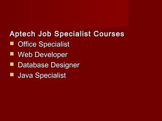 Aptech Job Specialist CoursesAptech Job Specialist Courses 
 Office SpecialistOffice Specialist
 Web DeveloperWeb Developer
 Database DesignerDatabase Designer
 Java SpecialistJava Specialist
 