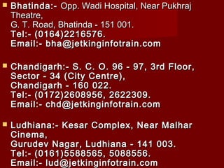  Bhatinda:-Bhatinda:- Opp. Wadi Hospital, Near PukhrajOpp. Wadi Hospital, Near Pukhraj
Theatre,Theatre,
G. T. Road, Bhatinda - 151 001.G. T. Road, Bhatinda - 151 001.
Tel:- (0164)2216576.Tel:- (0164)2216576.
Email:-bha@jetkinginfotrain.comEmail:-bha@jetkinginfotrain.com
 Chandigarh:- S. C. O. 96 - 97, 3rd Floor,Chandigarh:- S. C. O. 96 - 97, 3rd Floor,
Sector - 34 (City Centre),Sector - 34 (City Centre),
Chandigarh - 160 022.Chandigarh - 160 022.
Tel:-(0172)2608956, 2622309.Tel:-(0172)2608956, 2622309.
Email:-chd@jetkinginfotrain.comEmail:-chd@jetkinginfotrain.com
 Ludhiana:- Kesar Complex, Near MalharLudhiana:- Kesar Complex, Near Malhar
Cinema,Cinema,
Gurudev Nagar, Ludhiana - 141 003.Gurudev Nagar, Ludhiana - 141 003.
Tel:- (0161)5588565, 5088556.Tel:- (0161)5588565, 5088556.
Email:-lud@jetkinginfotrain.comEmail:-lud@jetkinginfotrain.com
 