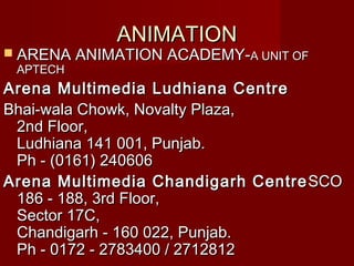 ANIMATIONANIMATION
 ARENA ANIMATION ACADEMY-ARENA ANIMATION ACADEMY-A UNIT OFA UNIT OF
APTECHAPTECH
Arena Multimedia Ludhiana CentreArena Multimedia Ludhiana Centre
Bhai-wala Chowk, Novalty Plaza,Bhai-wala Chowk, Novalty Plaza,
2nd Floor,2nd Floor,
Ludhiana 141 001, Punjab.Ludhiana 141 001, Punjab.
Ph - (0161) 240606Ph - (0161) 240606
Arena Multimedia Chandigarh CentreArena Multimedia Chandigarh Centre SCOSCO
186 - 188, 3rd Floor,186 - 188, 3rd Floor,
Sector 17C,Sector 17C,
Chandigarh - 160 022, Punjab.Chandigarh - 160 022, Punjab.
Ph - 0172 - 2783400 / 2712812Ph - 0172 - 2783400 / 2712812
 