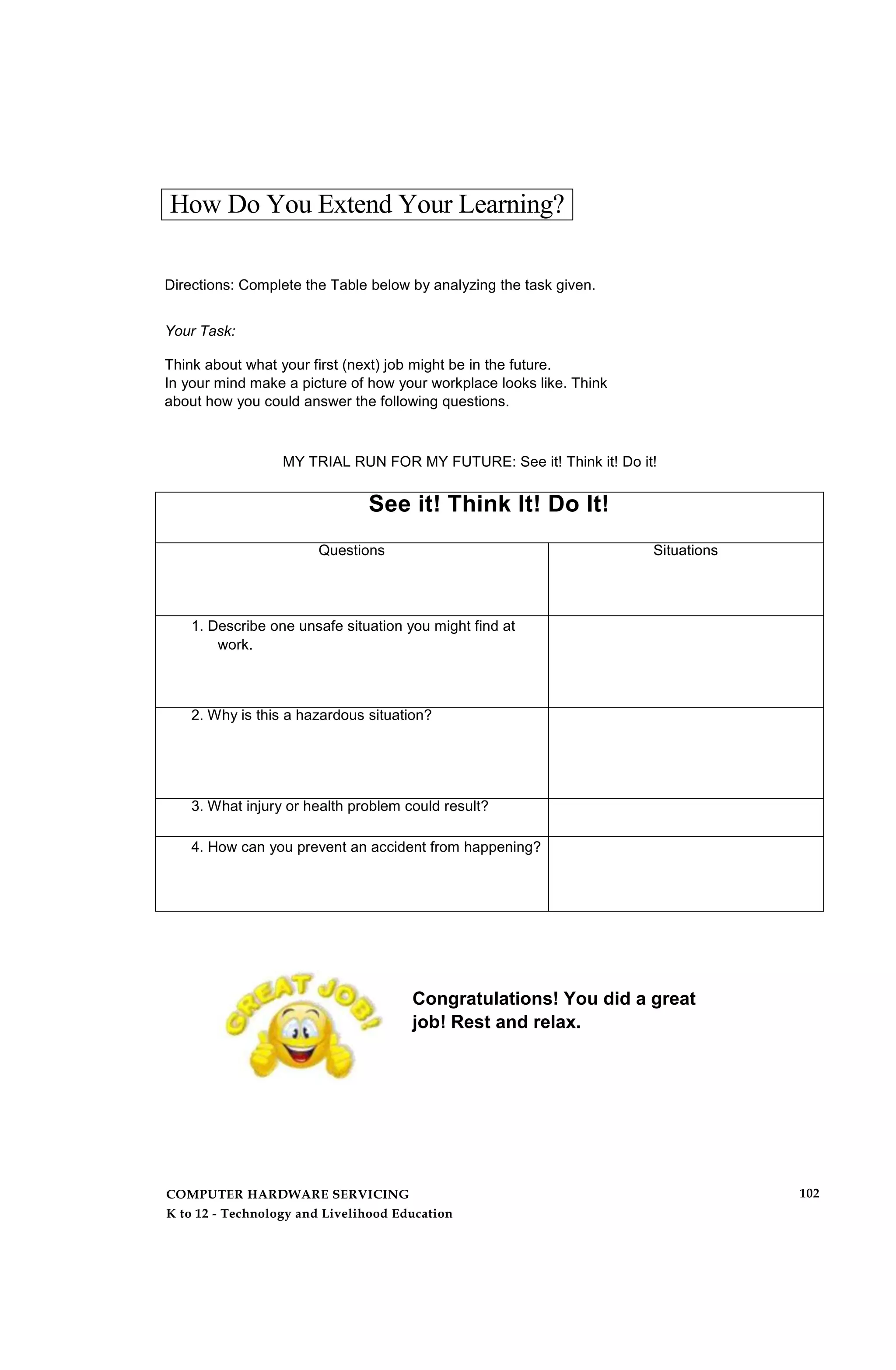 How Do You Extend Your Learning?
Directions: Complete the Table below by analyzing the task given.
Your Task:
Think about what your first (next) job might be in the future.
In your mind make a picture of how your workplace looks like. Think
about how you could answer the following questions.
MY TRIAL RUN FOR MY FUTURE: See it! Think it! Do it!
See it! Think It! Do It!
Questions Situations
1. Describe one unsafe situation you might find at
work.
2. Why is this a hazardous situation?
3. What injury or health problem could result?
4. How can you prevent an accident from happening?
Congratulations! You did a great
job! Rest and relax.
COMPUTER HARDWARE SERVICING
K to 12 - Technology and Livelihood Education
102
 