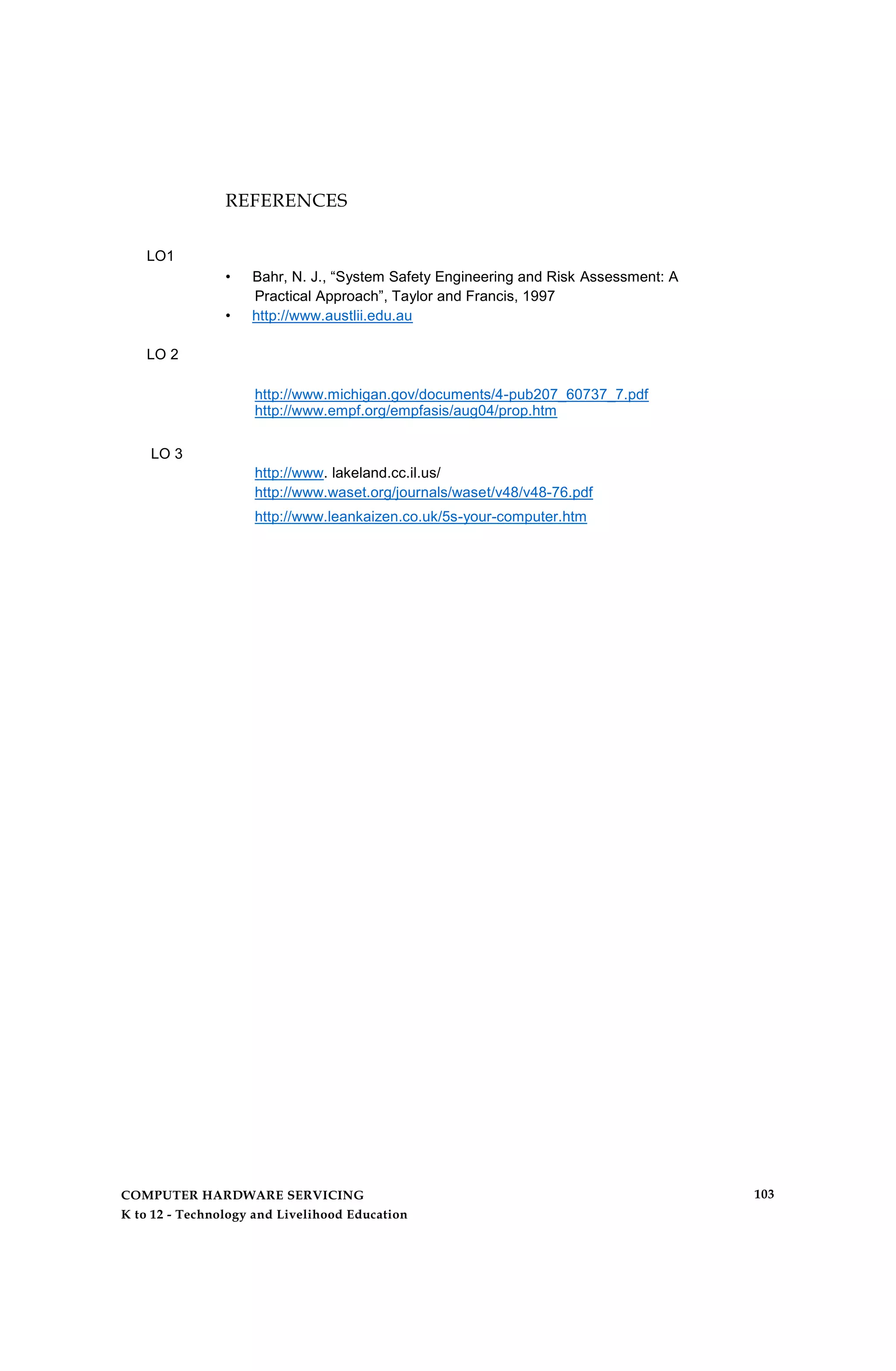LO1
LO 2
REFERENCES
• Bahr, N. J., “System Safety Engineering and Risk Assessment: A
Practical Approach”, Taylor and Francis, 1997
• http://www.austlii.edu.au
http://www.michigan.gov/documents/4-pub207_60737_7.pdf
http://www.empf.org/empfasis/aug04/prop.htm
LO 3
http://www. lakeland.cc.il.us/
http://www.waset.org/journals/waset/v48/v48-76.pdf
http://www.leankaizen.co.uk/5s-your-computer.htm
COMPUTER HARDWARE SERVICING
K to 12 - Technology and Livelihood Education
103
 
