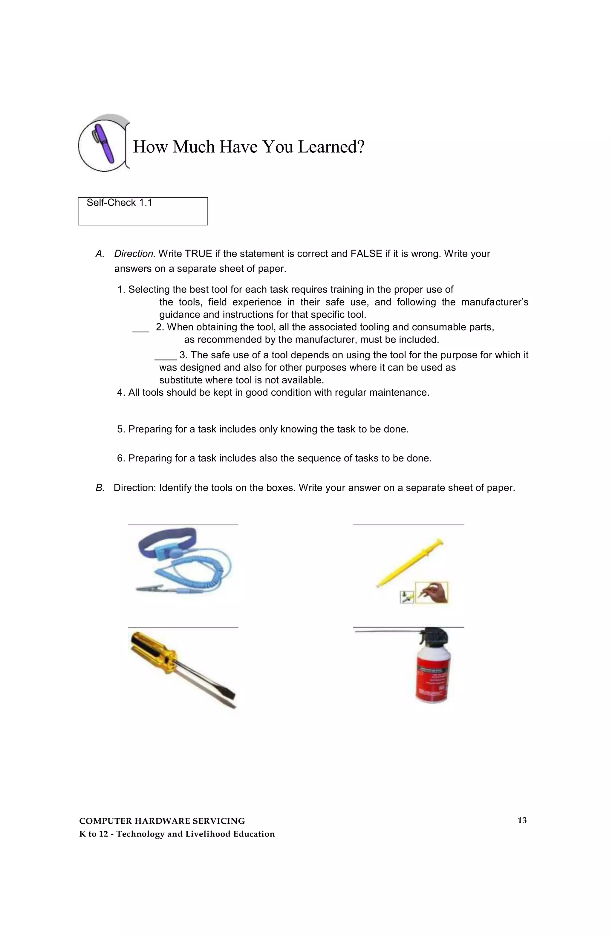 How Much Have You Learned?
Self-Check 1.1
A. Direction. Write TRUE if the statement is correct and FALSE if it is wrong. Write your
answers on a separate sheet of paper.
1. Selecting the best tool for each task requires training in the proper use of
the tools, field experience in their safe use, and following the manufacturer’s
guidance and instructions for that specific tool.
___ 2. When obtaining the tool, all the associated tooling and consumable parts,
as recommended by the manufacturer, must be included.
____ 3. The safe use of a tool depends on using the tool for the purpose for which it
was designed and also for other purposes where it can be used as
substitute where tool is not available.
4. All tools should be kept in good condition with regular maintenance.
5. Preparing for a task includes only knowing the task to be done.
6. Preparing for a task includes also the sequence of tasks to be done.
B. Direction: Identify the tools on the boxes. Write your answer on a separate sheet of paper.
COMPUTER HARDWARE SERVICING
K to 12 - Technology and Livelihood Education
13
 