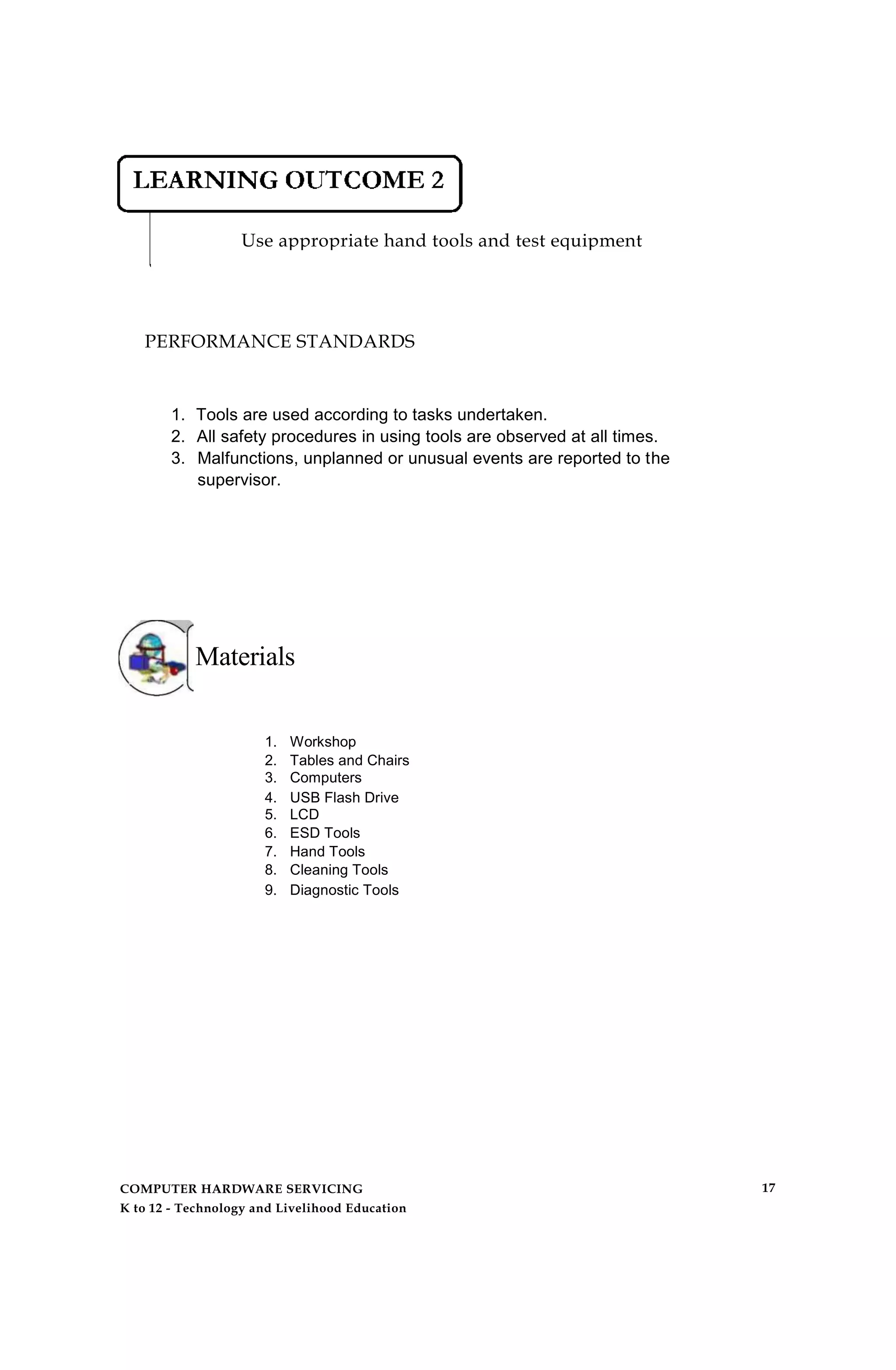 Use appropriate hand tools and test equipment
PERFORMANCE STANDARDS
1. Tools are used according to tasks undertaken.
2. All safety procedures in using tools are observed at all times.
3. Malfunctions, unplanned or unusual events are reported to the
supervisor.
Materials
1. Workshop
2. Tables and Chairs
3. Computers
4. USB Flash Drive
5. LCD
6. ESD Tools
7. Hand Tools
8. Cleaning Tools
9. Diagnostic Tools
COMPUTER HARDWARE SERVICING
K to 12 - Technology and Livelihood Education
17
 