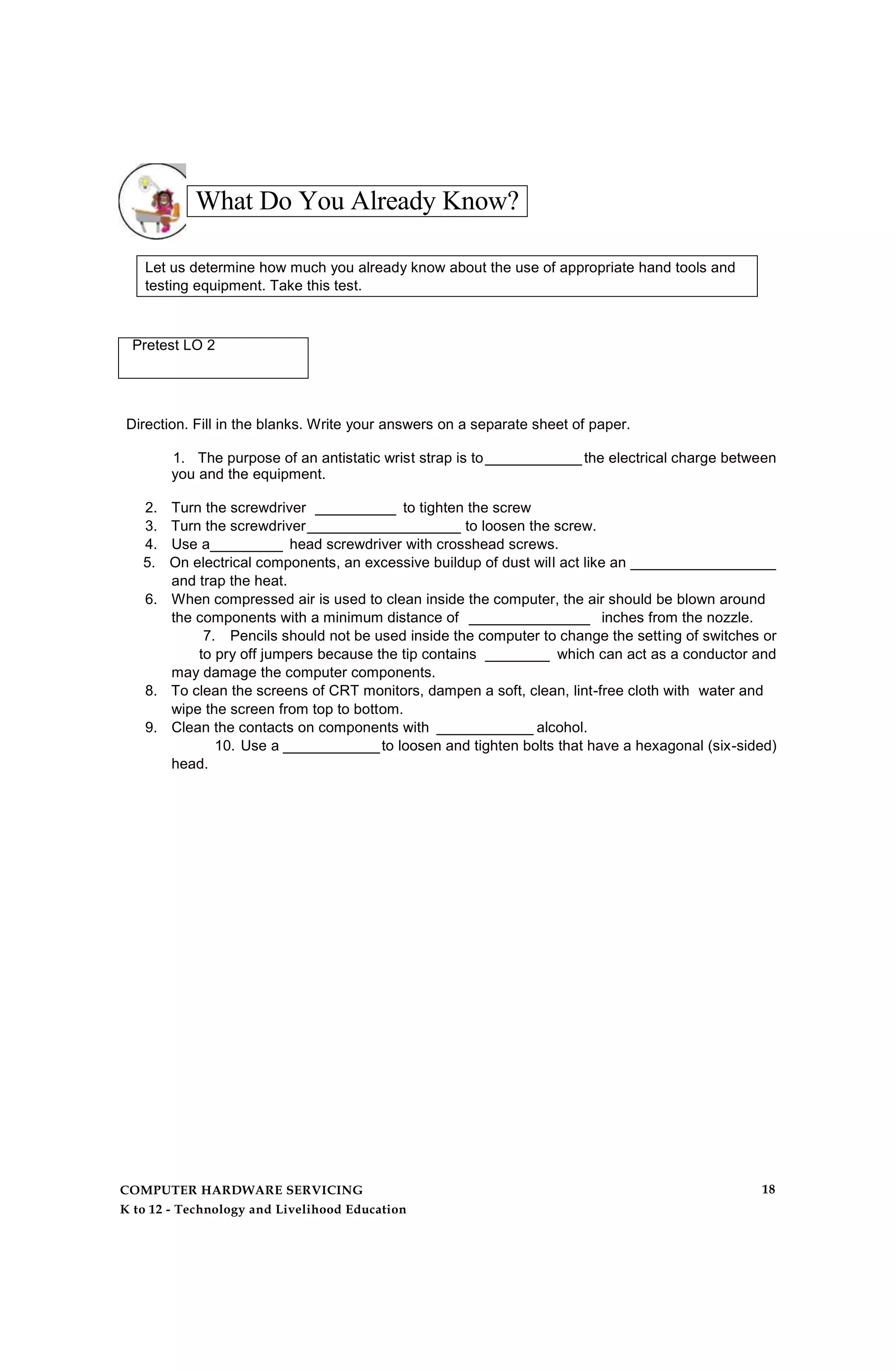 What Do You Already Know?
Let us determine how much you already know about the use of appropriate hand tools and
testing equipment. Take this test.
Pretest LO 2
Direction. Fill in the blanks. Write your answers on a separate sheet of paper.
1. The purpose of an antistatic wrist strap is to____________the electrical charge between
you and the equipment.
2. Turn the screwdriver __________ to tighten the screw
3. Turn the screwdriver___________________ to loosen the screw.
4. Use a_________ head screwdriver with crosshead screws.
5. On electrical components, an excessive buildup of dust will act like an __________________
and trap the heat.
6. When compressed air is used to clean inside the computer, the air should be blown around
the components with a minimum distance of _______________ inches from the nozzle.
7. Pencils should not be used inside the computer to change the setting of switches or
to pry off jumpers because the tip contains ________ which can act as a conductor and
may damage the computer components.
8. To clean the screens of CRT monitors, dampen a soft, clean, lint-free cloth with water and
wipe the screen from top to bottom.
9. Clean the contacts on components with ____________ alcohol.
10. Use a ____________to loosen and tighten bolts that have a hexagonal (six-sided)
head.
COMPUTER HARDWARE SERVICING
K to 12 - Technology and Livelihood Education
18
 