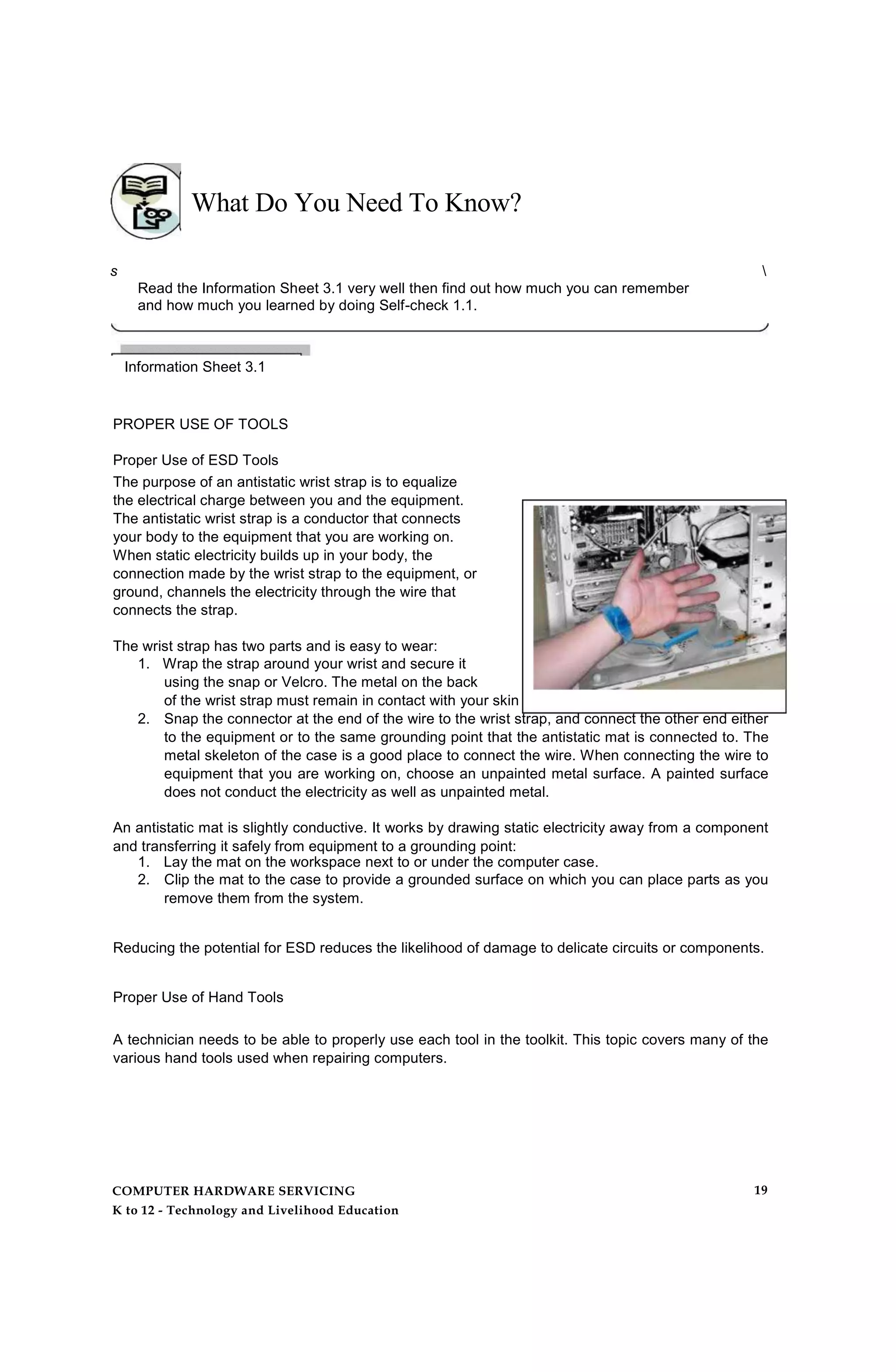 What Do You Need To Know?
s 
Read the Information Sheet 3.1 very well then find out how much you can remember
and how much you learned by doing Self-check 1.1.
Information Sheet 3.1
PROPER USE OF TOOLS
Proper Use of ESD Tools
The purpose of an antistatic wrist strap is to equalize
the electrical charge between you and the equipment.
The antistatic wrist strap is a conductor that connects
your body to the equipment that you are working on.
When static electricity builds up in your body, the
connection made by the wrist strap to the equipment, or
ground, channels the electricity through the wire that
connects the strap.
The wrist strap has two parts and is easy to wear:
1. Wrap the strap around your wrist and secure it
using the snap or Velcro. The metal on the back
of the wrist strap must remain in contact with your skin at all times.
2. Snap the connector at the end of the wire to the wrist strap, and connect the other end either
to the equipment or to the same grounding point that the antistatic mat is connected to. The
metal skeleton of the case is a good place to connect the wire. When connecting the wire to
equipment that you are working on, choose an unpainted metal surface. A painted surface
does not conduct the electricity as well as unpainted metal.
An antistatic mat is slightly conductive. It works by drawing static electricity away from a component
and transferring it safely from equipment to a grounding point:
1. Lay the mat on the workspace next to or under the computer case.
2. Clip the mat to the case to provide a grounded surface on which you can place parts as you
remove them from the system.
Reducing the potential for ESD reduces the likelihood of damage to delicate circuits or components.
Proper Use of Hand Tools
A technician needs to be able to properly use each tool in the toolkit. This topic covers many of the
various hand tools used when repairing computers.
COMPUTER HARDWARE SERVICING
K to 12 - Technology and Livelihood Education
19
 