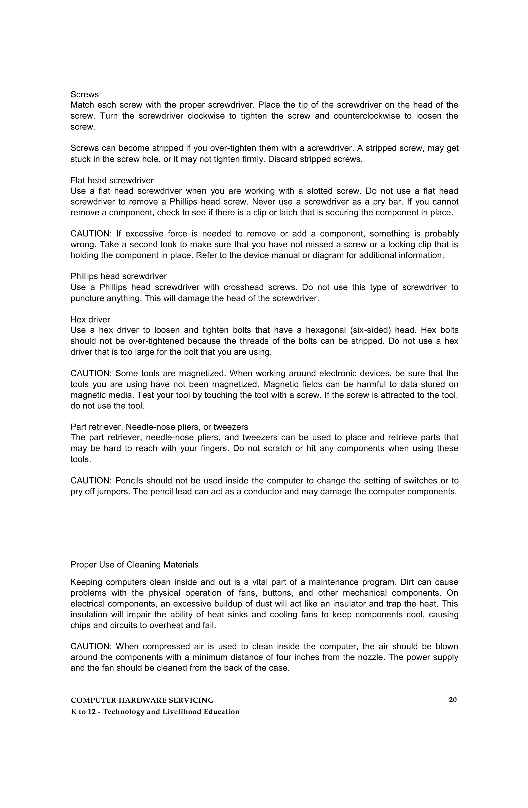 Screws
Match each screw with the proper screwdriver. Place the tip of the screwdriver on the head of the
screw. Turn the screwdriver clockwise to tighten the screw and counterclockwise to loosen the
screw.
Screws can become stripped if you over-tighten them with a screwdriver. A stripped screw, may get
stuck in the screw hole, or it may not tighten firmly. Discard stripped screws.
Flat head screwdriver
Use a flat head screwdriver when you are working with a slotted screw. Do not use a flat head
screwdriver to remove a Phillips head screw. Never use a screwdriver as a pry bar. If you cannot
remove a component, check to see if there is a clip or latch that is securing the component in place.
CAUTION: If excessive force is needed to remove or add a component, something is probably
wrong. Take a second look to make sure that you have not missed a screw or a locking clip that is
holding the component in place. Refer to the device manual or diagram for additional information.
Phillips head screwdriver
Use a Phillips head screwdriver with crosshead screws. Do not use this type of screwdriver to
puncture anything. This will damage the head of the screwdriver.
Hex driver
Use a hex driver to loosen and tighten bolts that have a hexagonal (six-sided) head. Hex bolts
should not be over-tightened because the threads of the bolts can be stripped. Do not use a hex
driver that is too large for the bolt that you are using.
CAUTION: Some tools are magnetized. When working around electronic devices, be sure that the
tools you are using have not been magnetized. Magnetic fields can be harmful to data stored on
magnetic media. Test your tool by touching the tool with a screw. If the screw is attracted to the tool,
do not use the tool.
Part retriever, Needle-nose pliers, or tweezers
The part retriever, needle-nose pliers, and tweezers can be used to place and retrieve parts that
may be hard to reach with your fingers. Do not scratch or hit any components when using these
tools.
CAUTION: Pencils should not be used inside the computer to change the setting of switches or to
pry off jumpers. The pencil lead can act as a conductor and may damage the computer components.
Proper Use of Cleaning Materials
Keeping computers clean inside and out is a vital part of a maintenance program. Dirt can cause
problems with the physical operation of fans, buttons, and other mechanical components. On
electrical components, an excessive buildup of dust will act like an insulator and trap the heat. This
insulation will impair the ability of heat sinks and cooling fans to keep components cool, causing
chips and circuits to overheat and fail.
CAUTION: When compressed air is used to clean inside the computer, the air should be blown
around the components with a minimum distance of four inches from the nozzle. The power supply
and the fan should be cleaned from the back of the case.
COMPUTER HARDWARE SERVICING
K to 12 - Technology and Livelihood Education
20
 